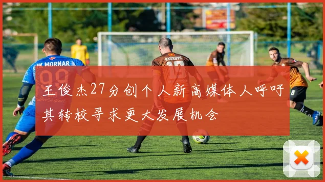 王俊杰27分创个人新高媒体人呼吁其转校寻求更大发展机会