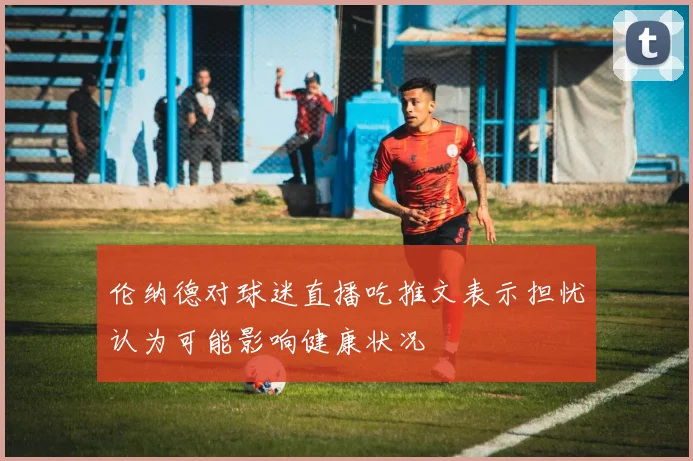 伦纳德对球迷直播吃推文表示担忧认为可能影响健康状况