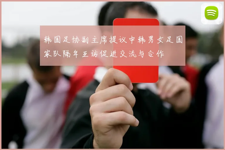 韩国足协副主席提议中韩男女足国家队隔年互访促进交流与合作