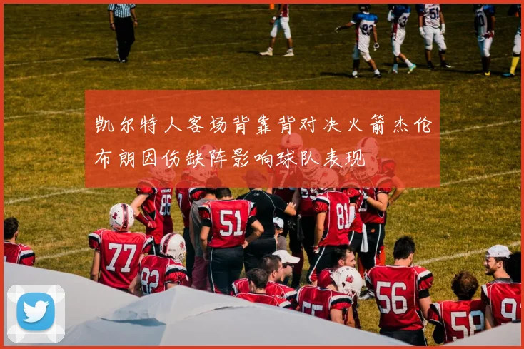凯尔特人客场背靠背对决火箭杰伦布朗因伤缺阵影响球队表现