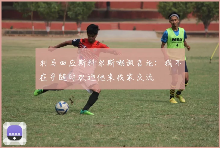 利马回应斯科尔斯嘲讽言论：我不在乎随时欢迎他来我家交流